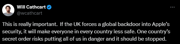“This is really important. If the UK forces a global backdoor into Apple’s security, it will make everyone in every country less safe. One country’s secret order risks putting all of us in danger and it should be stopped.” - Will Cathcart, Meta (Tweet / X Post)