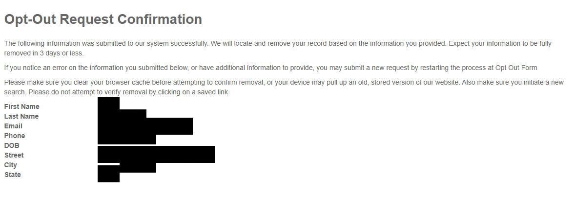 Opt-Out Request Confirmation page after submitting the detailed form. Page heading 'Opt-Out Request Confirmation' in large dark type. Below the heading three paragraphs of body text: (1) 'The following information was submitted to our system successfully. We will locate and remove your record based on the information you provided. Expect your information to be fully removed in 3 days or less.' (2) 'If you notice an error on the information you submitted below, or have additional information to provide, you may submit a new request by restarting the process at Opt Out Form'. (3) 'Please make sure you clear your browser cache before attempting to confirm removal, or your device may pull up an old, stored version of our website. Also make sure you initiate a new search. Please do not attempt to verify removal by clicking on a saved link'. Below the body, a labeled summary of what was submitted: First Name, Last Name, Email, Phone, DOB (empty), Street, City and State, each value redacted in this screenshot.