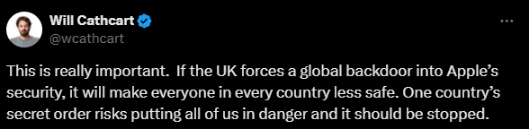 "This is really important.  If the UK forces a global backdoor into Apple’s security, it will make everyone in every country less safe. One country’s secret order risks putting all of us in danger and it should be stopped." - Will Cathcart, Meta (Tweet / X Post)