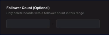 Specify the follower count range of boards to delete. This is a nice way to remove multiple boards at once that aren't performing up to par. For example, you could remove any board with less than 100 followers. This will keep your most important boards at the forefront of your page and allow them to continue growing.
