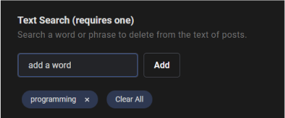 Want to seek out posts or comments that contain specific keywords? Redact will find and delete your Stack Exchange posts according to any words or phrases you've specified. Type your chosen word into the input field and then click the 'Add' button to include it. If you need to remove a word, simply click the 'x' next to the keyword. For removing all words at once, just click the 'Clear All' button.
